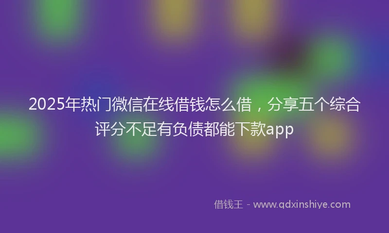 2025年热门微信在线借钱怎么借，分享五个综合评分不足有负债都能下款app