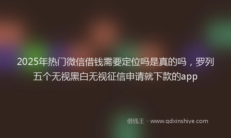 2025年热门微信借钱需要定位吗是真的吗，罗列五个无视黑白无视征信申请就下款的app