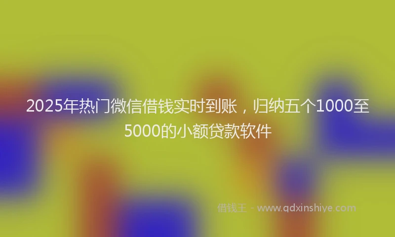 2025年热门微信借钱实时到账，归纳五个1000至5000的小额贷款软件