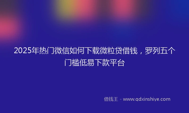 2025年热门微信如何下载微粒贷借钱，罗列五个门槛低易下款平台