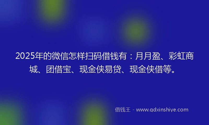 2025年的微信怎样扫码借钱有：月月盈、彩虹商城、团借宝、现金侠易贷、现金侠借等。