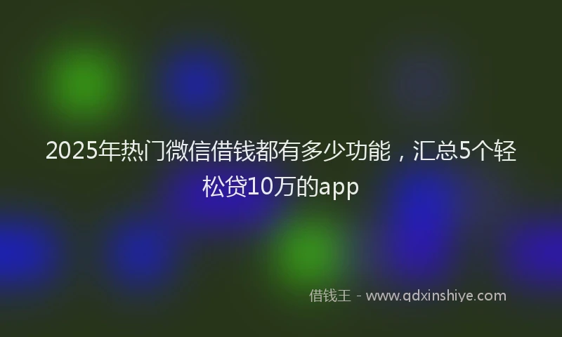 2025年热门微信借钱都有多少功能，汇总5个轻松贷10万的app
