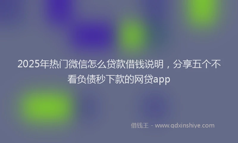 2025年热门微信怎么贷款借钱说明，分享五个不看负债秒下款的网贷app