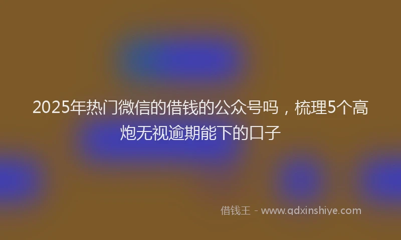 2025年热门微信的借钱的公众号吗，梳理5个高炮无视逾期能下的口子