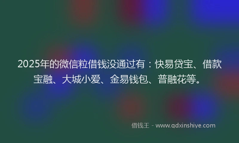 2025年的微信粒借钱没通过有：快易贷宝、借款宝融、大城小爱、金易钱包、普融花等。