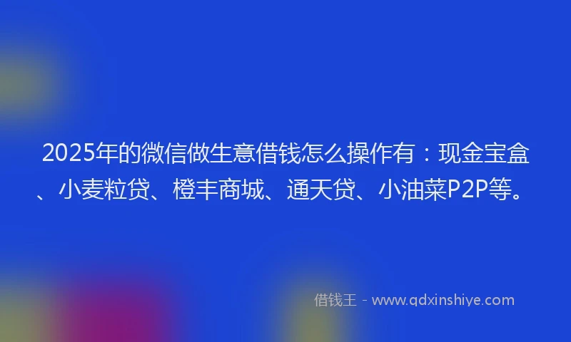 2025年的微信做生意借钱怎么操作有：现金宝盒、小麦粒贷、橙丰商城、通天贷、小油菜P2P等。