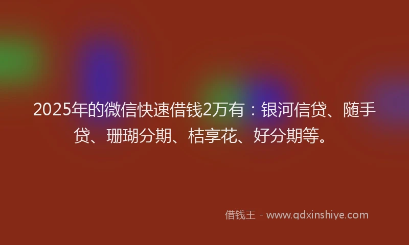 2025年的微信快速借钱2万有：银河信贷、随手贷、珊瑚分期、桔享花、好分期等。
