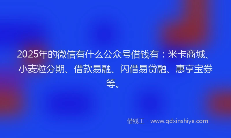 2025年的微信有什么公众号借钱有：米卡商城、小麦粒分期、借款易融、闪借易贷融、惠享宝券等。