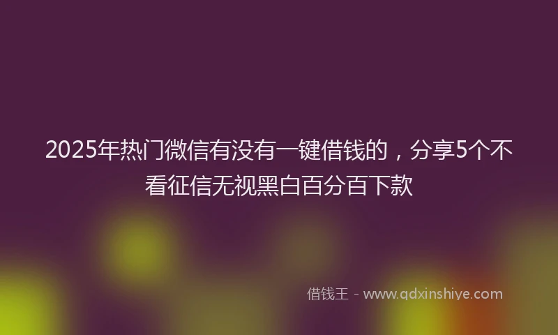 2025年热门微信有没有一键借钱的，分享5个不看征信无视黑白百分百下款
