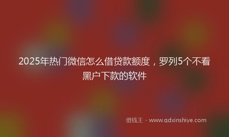 2025年热门微信怎么借贷款额度，罗列5个不看黑户下款的软件