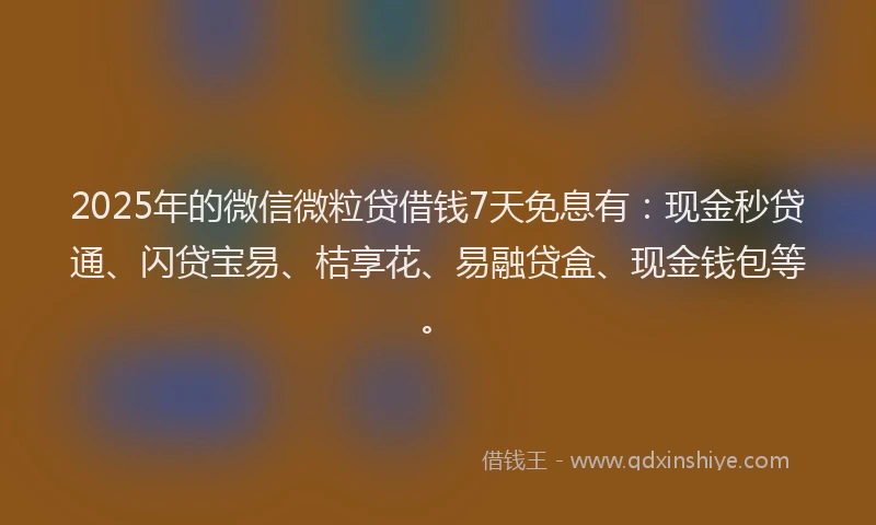 2025年的微信微粒贷借钱7天免息有：现金秒贷通、闪贷宝易、桔享花、易融贷盒、现金钱包等。