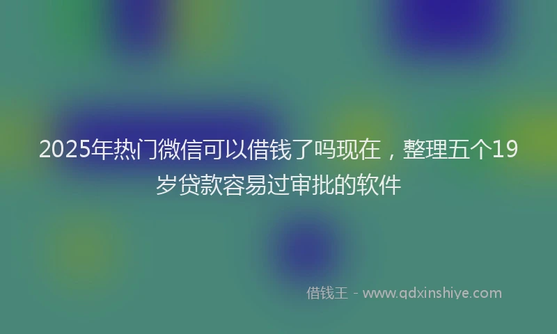 2025年热门微信可以借钱了吗现在，整理五个19岁贷款容易过审批的软件
