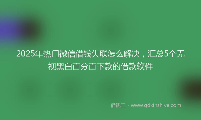 2025年热门微信借钱失联怎么解决，汇总5个无视黑白百分百下款的借款软件