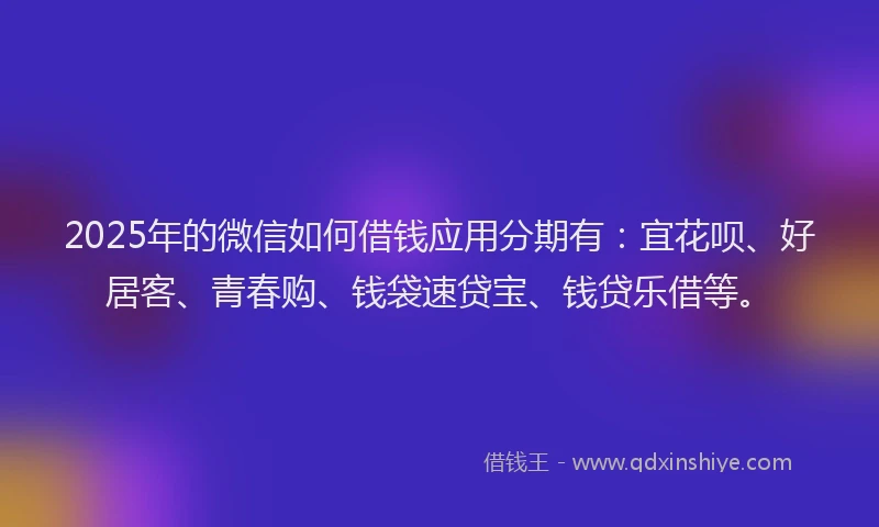 2025年的微信如何借钱应用分期有：宜花呗、好居客、青春购、钱袋速贷宝、钱贷乐借等。