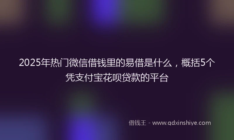2025年热门微信借钱里的易借是什么，概括5个凭支付宝花呗贷款的平台