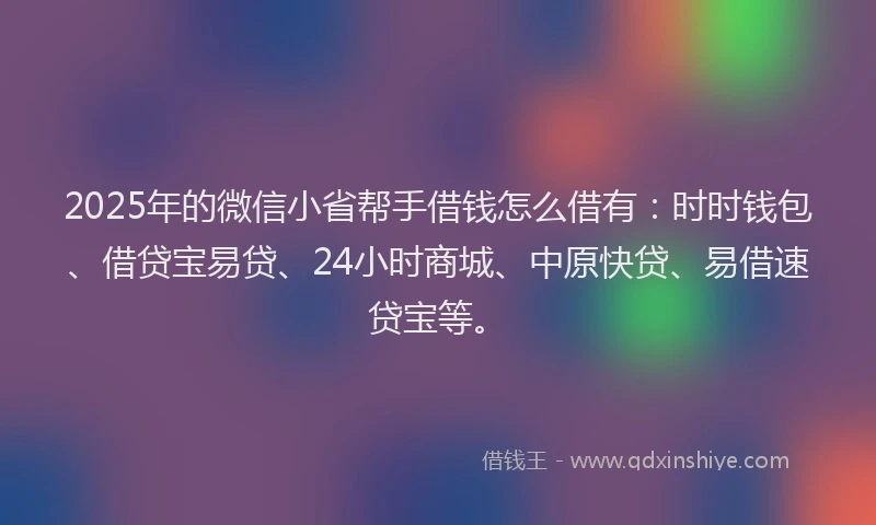 2025年的微信小省帮手借钱怎么借有：时时钱包、借贷宝易贷、24小时商城、中原快贷、易借速贷宝等。