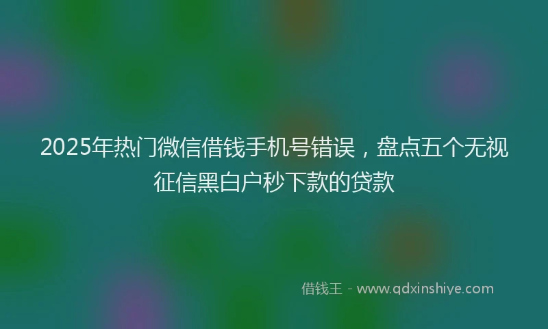 2025年热门微信借钱手机号错误，盘点五个无视征信黑白户秒下款的贷款