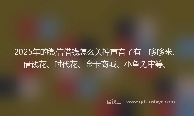 2025年的微信借钱怎么关掉声音了有：哆哆米、借钱花、时代花、金卡商城、小鱼免审等。