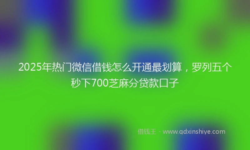 2025年热门微信借钱怎么开通最划算，罗列五个秒下700芝麻分贷款口子