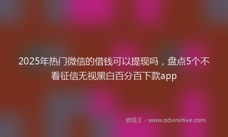 2025年热门微信的借钱可以提现吗，盘点5个不看征信无视黑白百分百下款app