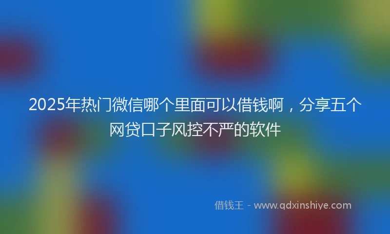 2025年热门微信哪个里面可以借钱啊，分享五个网贷口子风控不严的软件