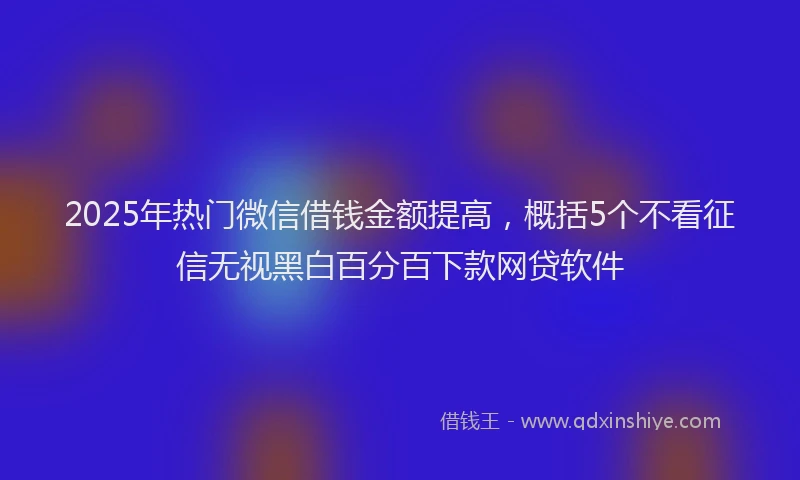 2025年热门微信借钱金额提高，概括5个不看征信无视黑白百分百下款网贷软件