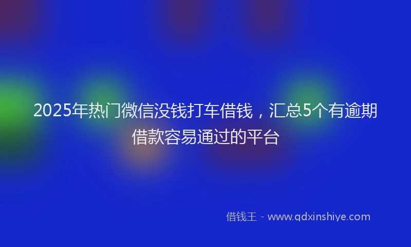 2025年热门微信没钱打车借钱，汇总5个有逾期借款容易通过的平台