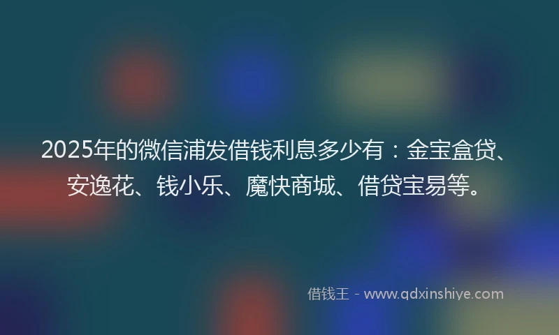 2025年的微信浦发借钱利息多少有：金宝盒贷、安逸花、钱小乐、魔快商城、借贷宝易等。