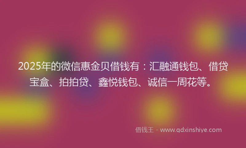 2025年的微信惠金贝借钱有：汇融通钱包、借贷宝盒、拍拍贷、鑫悦钱包、诚信一周花等。