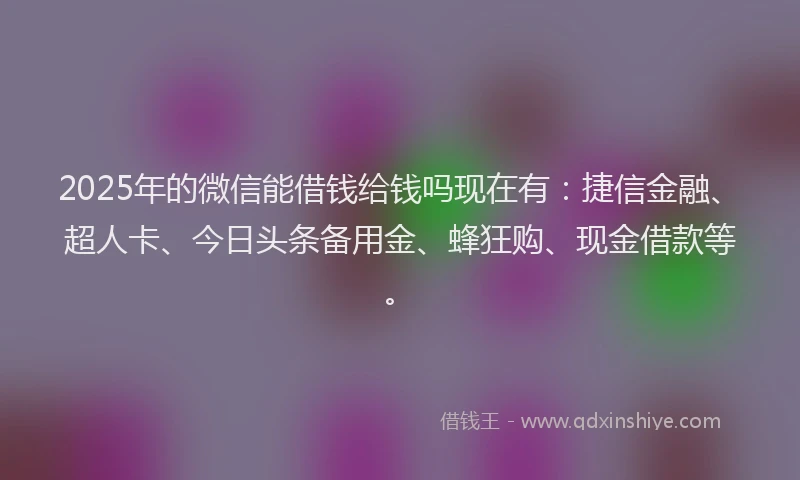 2025年的微信能借钱给钱吗现在有：捷信金融、超人卡、今日头条备用金、蜂狂购、现金借款等。