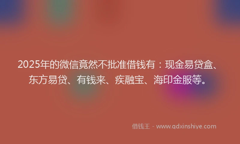 2025年的微信竟然不批准借钱有：现金易贷盒、东方易贷、有钱来、疾融宝、海印金服等。