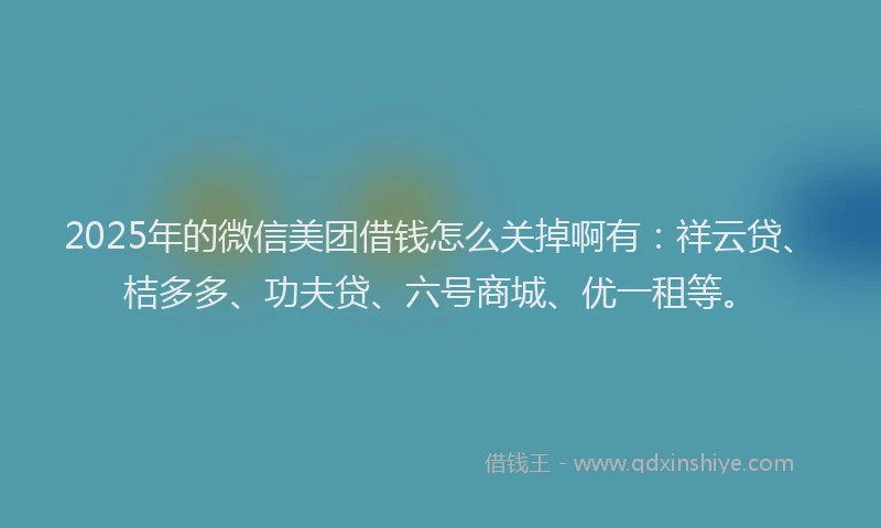 2025年的微信美团借钱怎么关掉啊有：祥云贷、桔多多、功夫贷、六号商城、优一租等。
