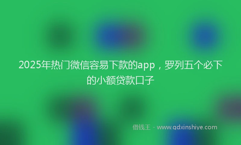 2025年热门微信容易下款的app，罗列五个必下的小额贷款口子