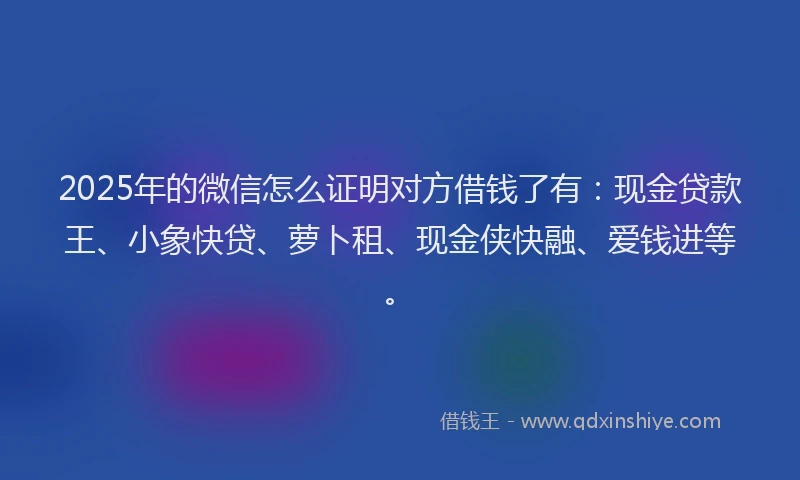 2025年的微信怎么证明对方借钱了有：现金贷款王、小象快贷、萝卜租、现金侠快融、爱钱进等。