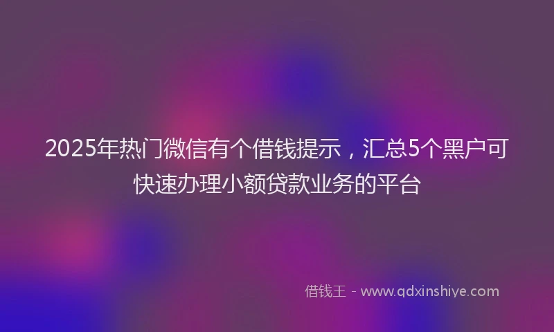 2025年热门微信有个借钱提示，汇总5个黑户可快速办理小额贷款业务的平台