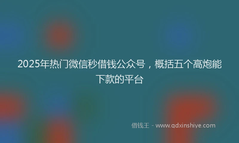2025年热门微信秒借钱公众号，概括五个高炮能下款的平台