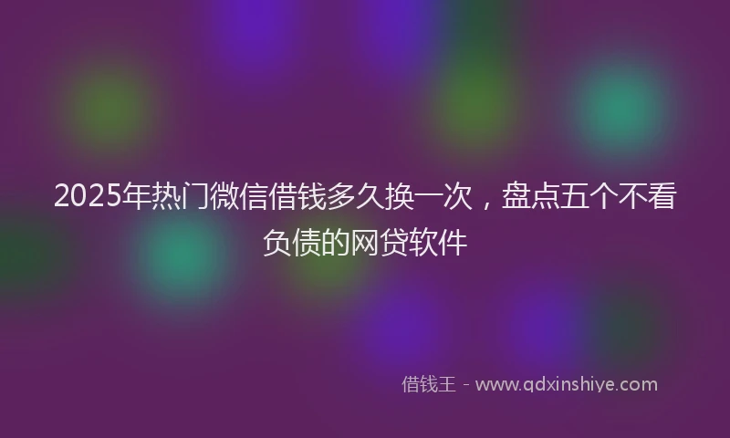 2025年热门微信借钱多久换一次，盘点五个不看负债的网贷软件