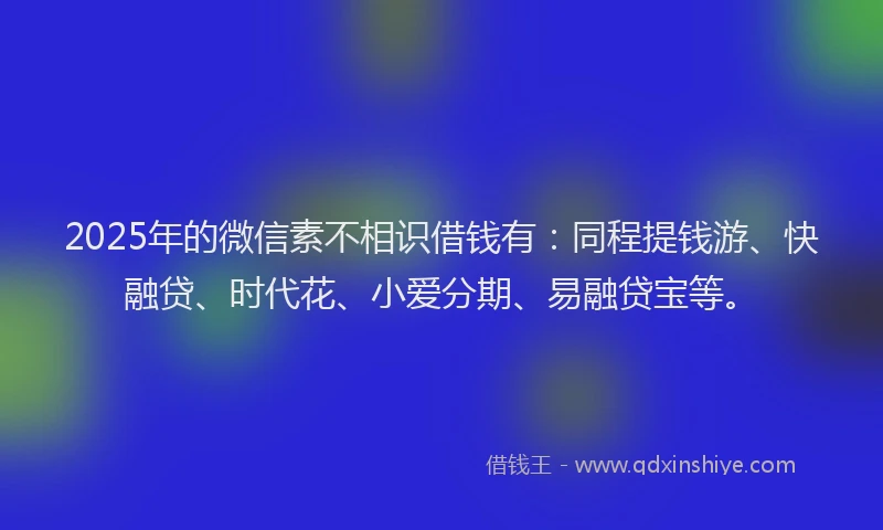 2025年的微信素不相识借钱有：同程提钱游、快融贷、时代花、小爱分期、易融贷宝等。