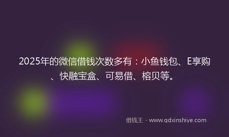 2025年的微信借钱次数多有：小鱼钱包、E享购、快融宝盒、可易借、榕贝等。