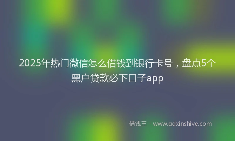 2025年热门微信怎么借钱到银行卡号，盘点5个黑户贷款必下口子app