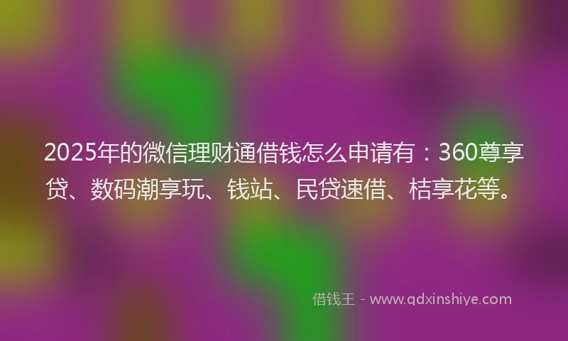 2025年的微信理财通借钱怎么申请有：360尊享贷、数码潮享玩、钱站、民贷速借、桔享花等。