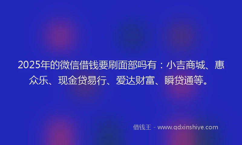 2025年的微信借钱要刷面部吗有：小吉商城、惠众乐、现金贷易行、爱达财富、瞬贷通等。