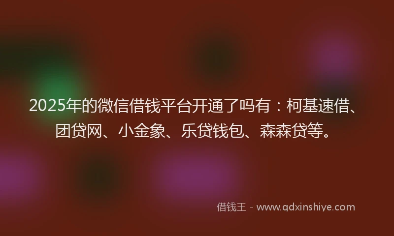 2025年的微信借钱平台开通了吗有：柯基速借、团贷网、小金象、乐贷钱包、森森贷等。