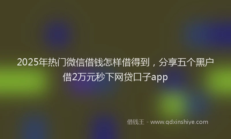 2025年热门微信借钱怎样借得到，分享五个黑户借2万元秒下网贷口子app