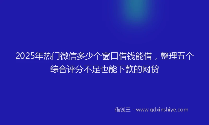 2025年热门微信多少个窗口借钱能借，整理五个综合评分不足也能下款的网贷