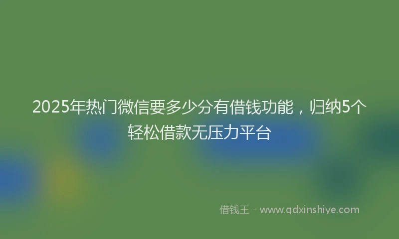 2025年热门微信要多少分有借钱功能，归纳5个轻松借款无压力平台