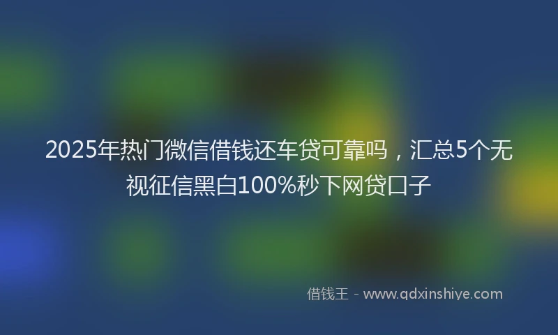 2025年热门微信借钱还车贷可靠吗，汇总5个无视征信黑白100%秒下网贷口子