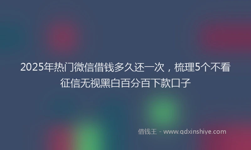 2025年热门微信借钱多久还一次，梳理5个不看征信无视黑白百分百下款口子