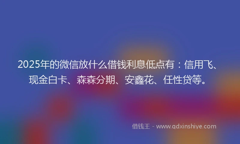 2025年的微信放什么借钱利息低点有：信用飞、现金白卡、森森分期、安鑫花、任性贷等。