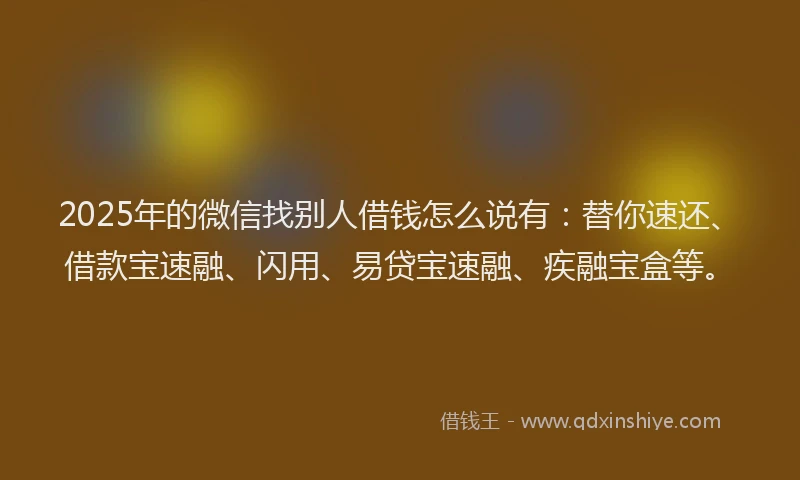 2025年的微信找别人借钱怎么说有：替你速还、借款宝速融、闪用、易贷宝速融、疾融宝盒等。